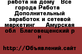 работа на дому - Все города Работа » Дополнительный заработок и сетевой маркетинг   . Амурская обл.,Благовещенский р-н